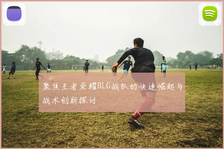 聚焦王者荣耀BLG战队的快速崛起与战术创新探讨