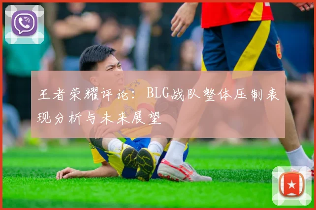 王者荣耀评论：BLG战队整体压制表现分析与未来展望