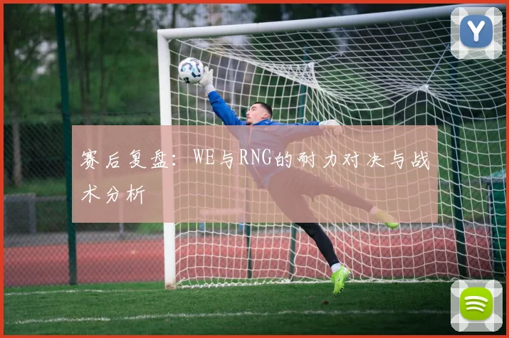 赛后复盘：WE与RNG的耐力对决与战术分析