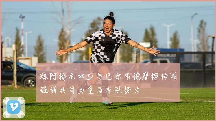 琼阿梅尼回应与巴尔韦德摩擦传闻强调共同为皇马夺冠努力