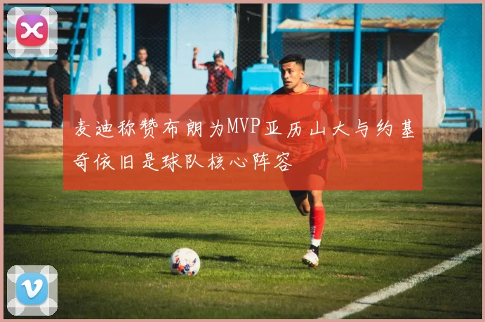 麦迪称赞布朗为MVP亚历山大与约基奇依旧是球队核心阵容