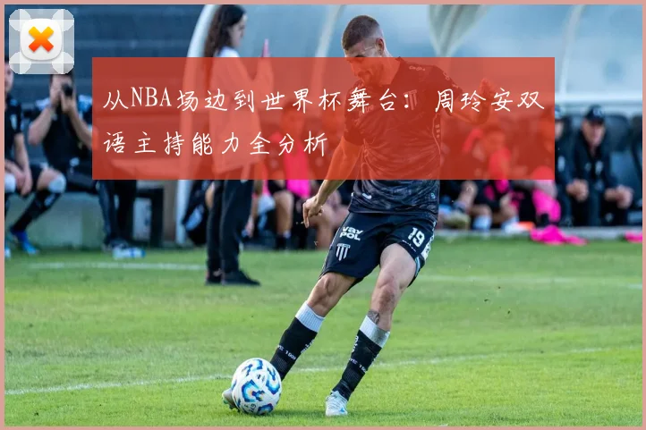 从NBA场边到世界杯舞台：周玲安双语主持能力全分析